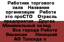 Работник торгового зала › Название организации ­ Работа-это проСТО › Отрасль предприятия ­ Другое › Минимальный оклад ­ 22 700 - Все города Работа » Вакансии   . Ненецкий АО,Топседа п.